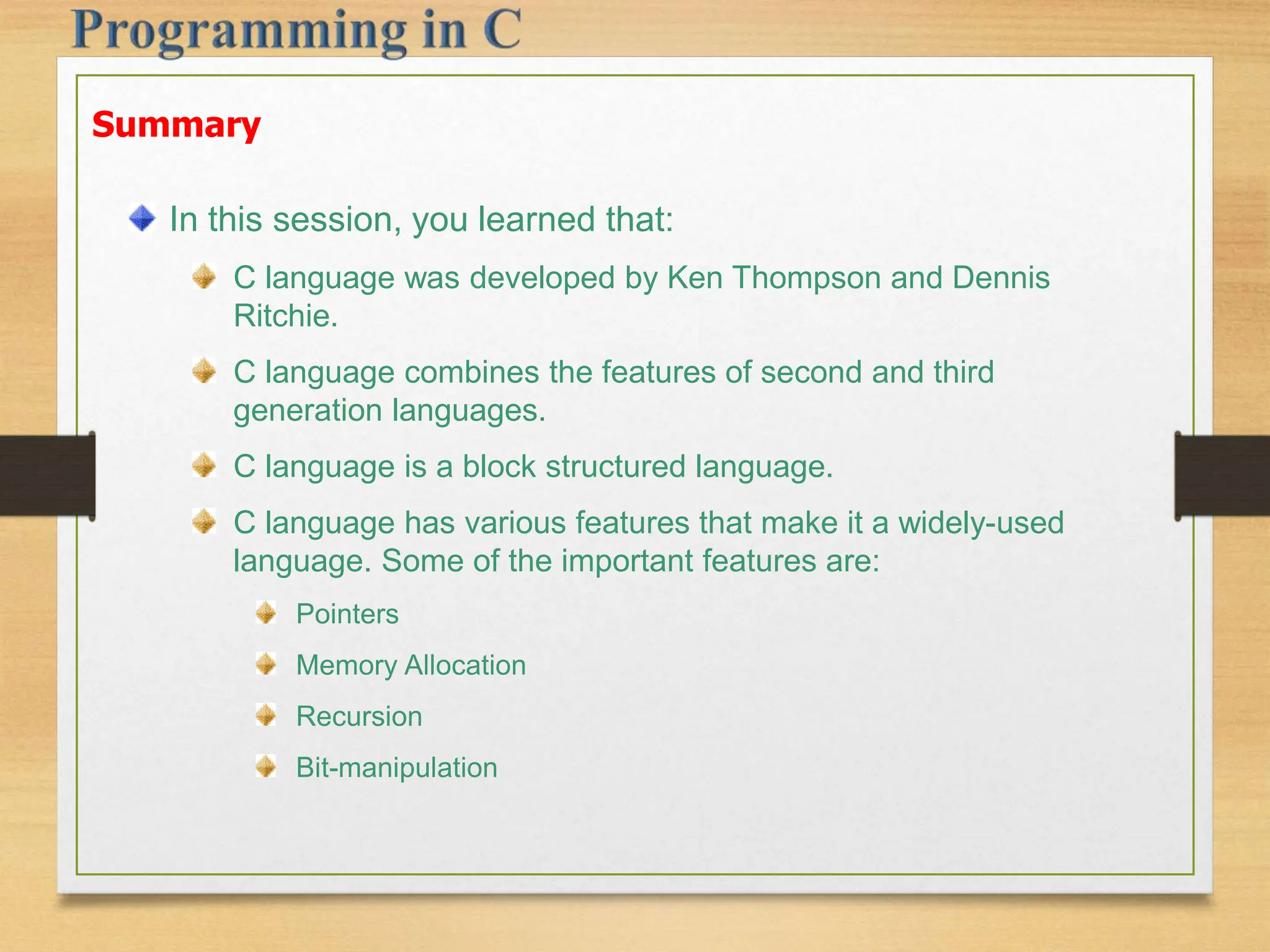 Summary In this session, you learned that: C language was developed by Ken Thompson and Dennis Ritchie. C language combines the features of second and third generation languages. C language is a block structured language. C language has various features that make it a widely-used language. Some of the important features are: Pointers Memory Allocation Recursion Bit-manipulation 