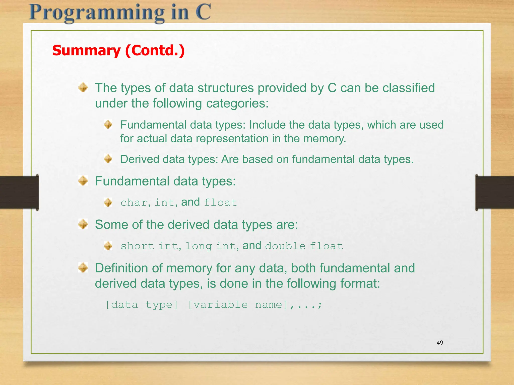 Summary (Contd.) The types of data structures provided by C can be classified under the following categories: Fundamental data types: Include the data types, which are used for actual data representation in the memory. Derived data types: Are based on fundamental data types. Fundamental data types: char, int, and float Some of the derived data types are: short int, long int, and double float Definition of memory for any data, both fundamental and derived data types, is done in the following format: [data type] [variable name],...; 49 