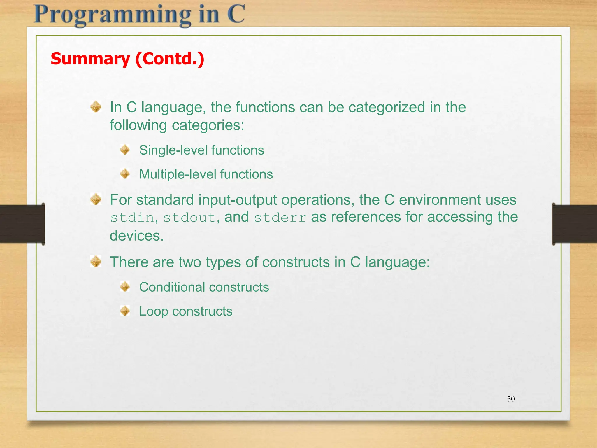 Summary (Contd.) In C language, the functions can be categorized in the following categories: Single-level functions Multiple-level functions For standard input-output operations, the C environment uses stdin, stdout, and stderr as references for accessing the devices. There are two types of constructs in C language: Conditional constructs Loop constructs 50 