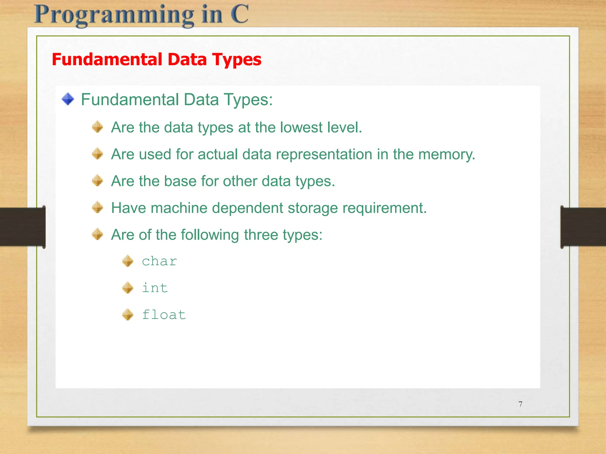 Fundamental Data Types Fundamental Data Types: Are the data types at the lowest level. Are used for actual data representation in the memory. Are the base for other data types. Have machine dependent storage requirement. Are of the following three types: char int float 7 