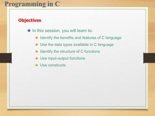 In this session, you will learn to:
Identify the benefits and features of C language
Use the data types available in C language
Identify the structure of C functions
Use input-output functions
Use constructs
Objectives
 