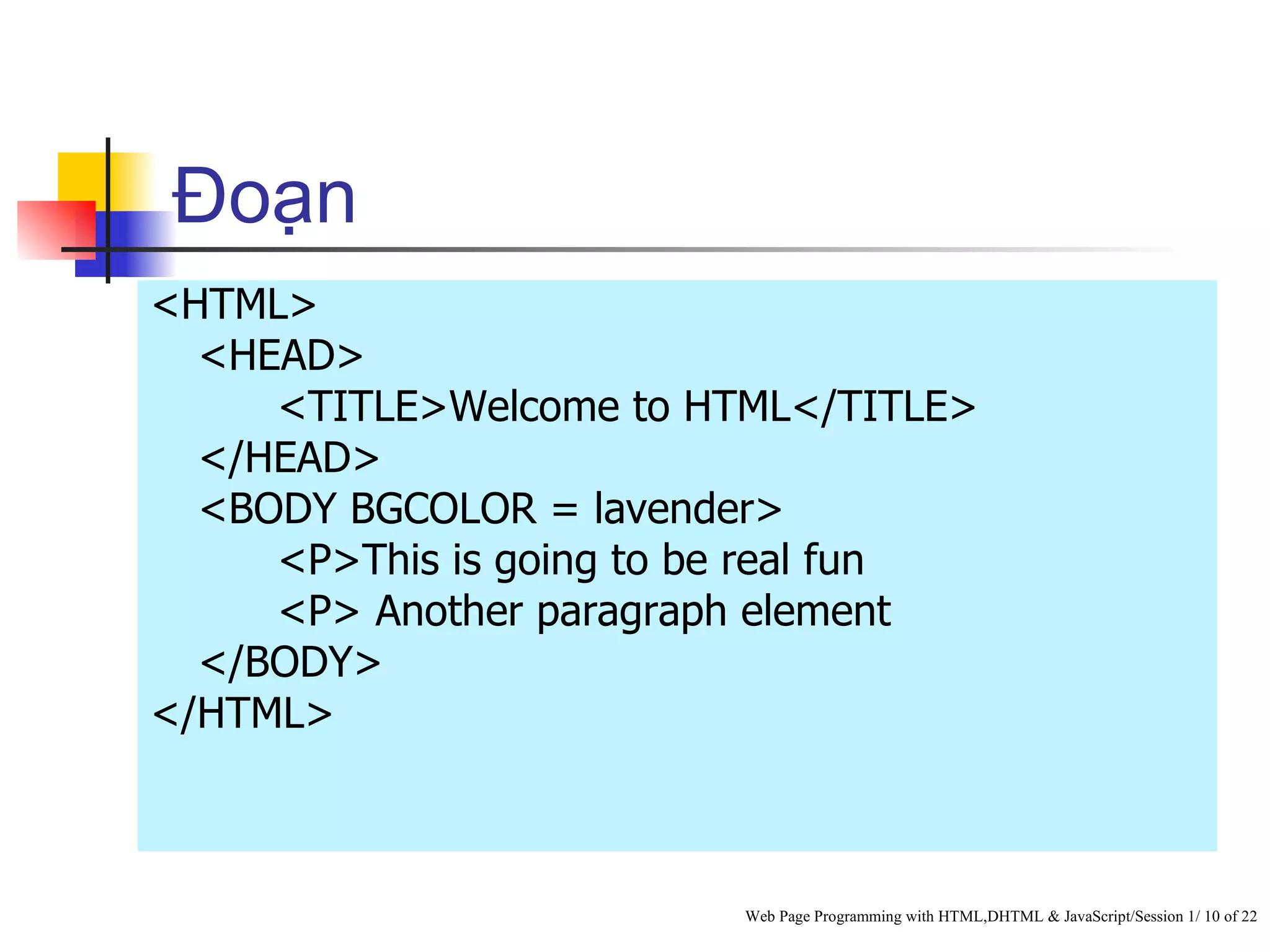 Đoạn
<HTML>
  <HEAD>
     <TITLE>Welcome to HTML</TITLE>
  </HEAD>
  <BODY BGCOLOR = lavender>
     <P>This is going to be real fun
     <P> Another paragraph element
  </BODY>
</HTML>



                         Web Page Programming with HTML,DHTML & JavaScript/Session 1/ 10 of 22
 