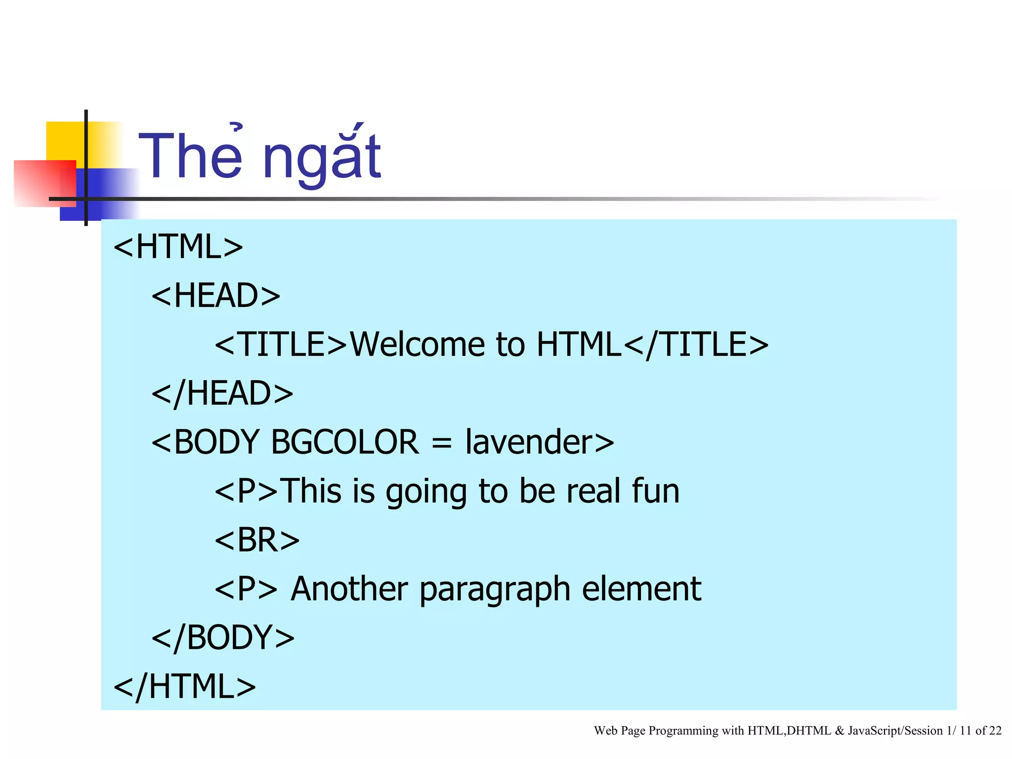 Thẻ ngắt
<HTML>
  <HEAD>
     <TITLE>Welcome to HTML</TITLE>
  </HEAD>
  <BODY BGCOLOR = lavender>
     <P>This is going to be real fun
     <BR>
     <P> Another paragraph element
  </BODY>
</HTML>
                          Web Page Programming with HTML,DHTML & JavaScript/Session 1/ 11 of 22
 