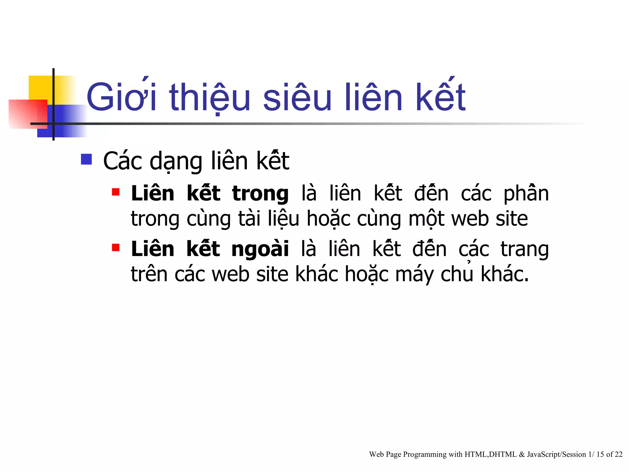 Giới thiệu siêu liên kết
   Các dạng liên kết
       Liên kết trong là liên kết đến các phần
        trong cùng tài liệu hoặc cùng một web site
       Liên kết ngoài là liên kết đến các trang
        trên các web site khác hoặc máy chủ khác.




                                   Web Page Programming with HTML,DHTML & JavaScript/Session 1/ 15 of 22
 