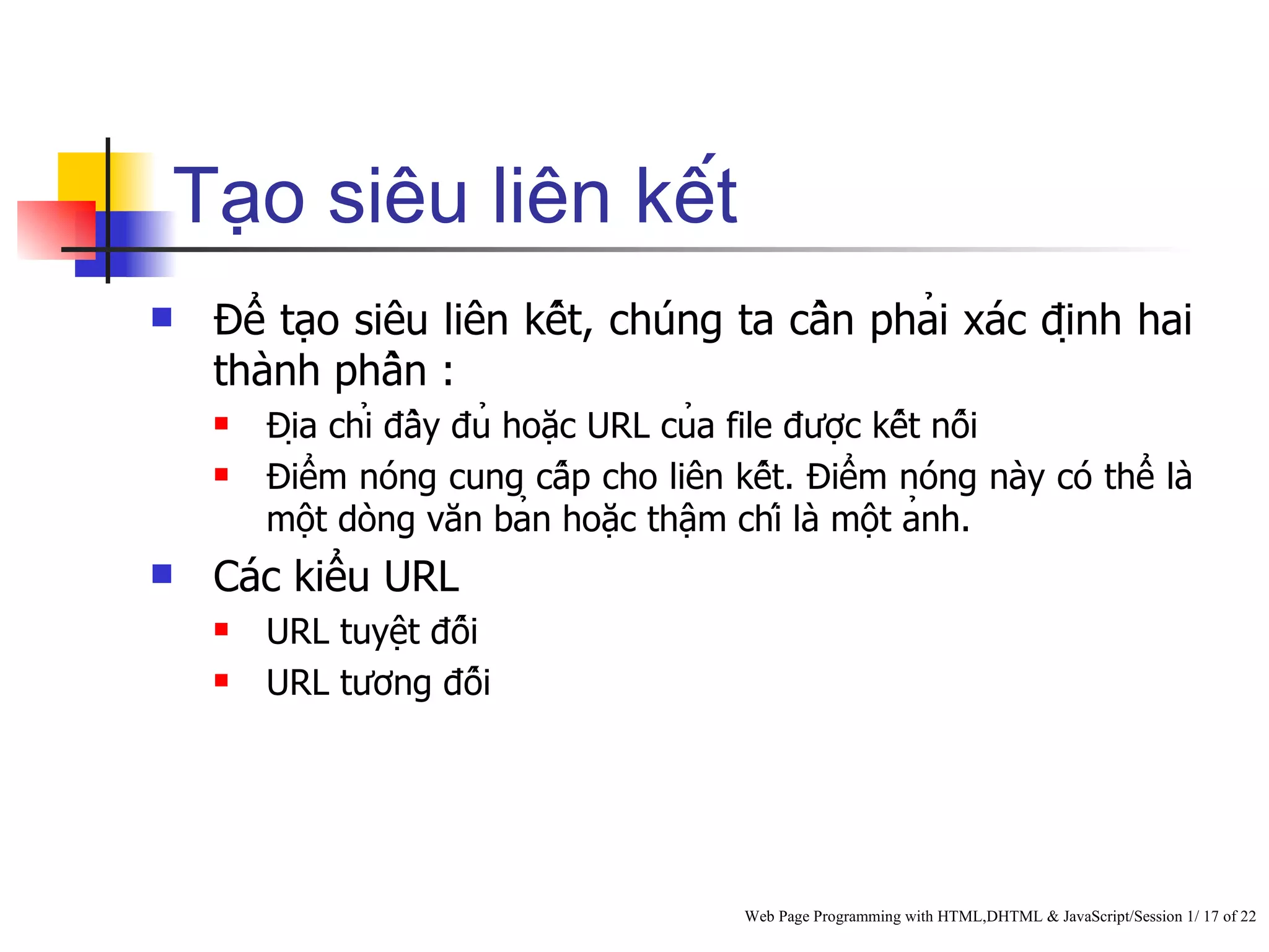 Tạo siêu liên kết
   Để tạo siêu liên kết, chúng ta cần phải xác định hai
    thành phần :
       Địa chỉ đầy đủ hoặc URL của file được kết nối
       Điểm nóng cung cấp cho liên kết. Điểm nóng này có thể là
        một dòng văn bản hoặc thậm chí là một ảnh.
   Các kiểu URL
       URL tuyệt đối
       URL tương đối




                                          Web Page Programming with HTML,DHTML & JavaScript/Session 1/ 17 of 22
 