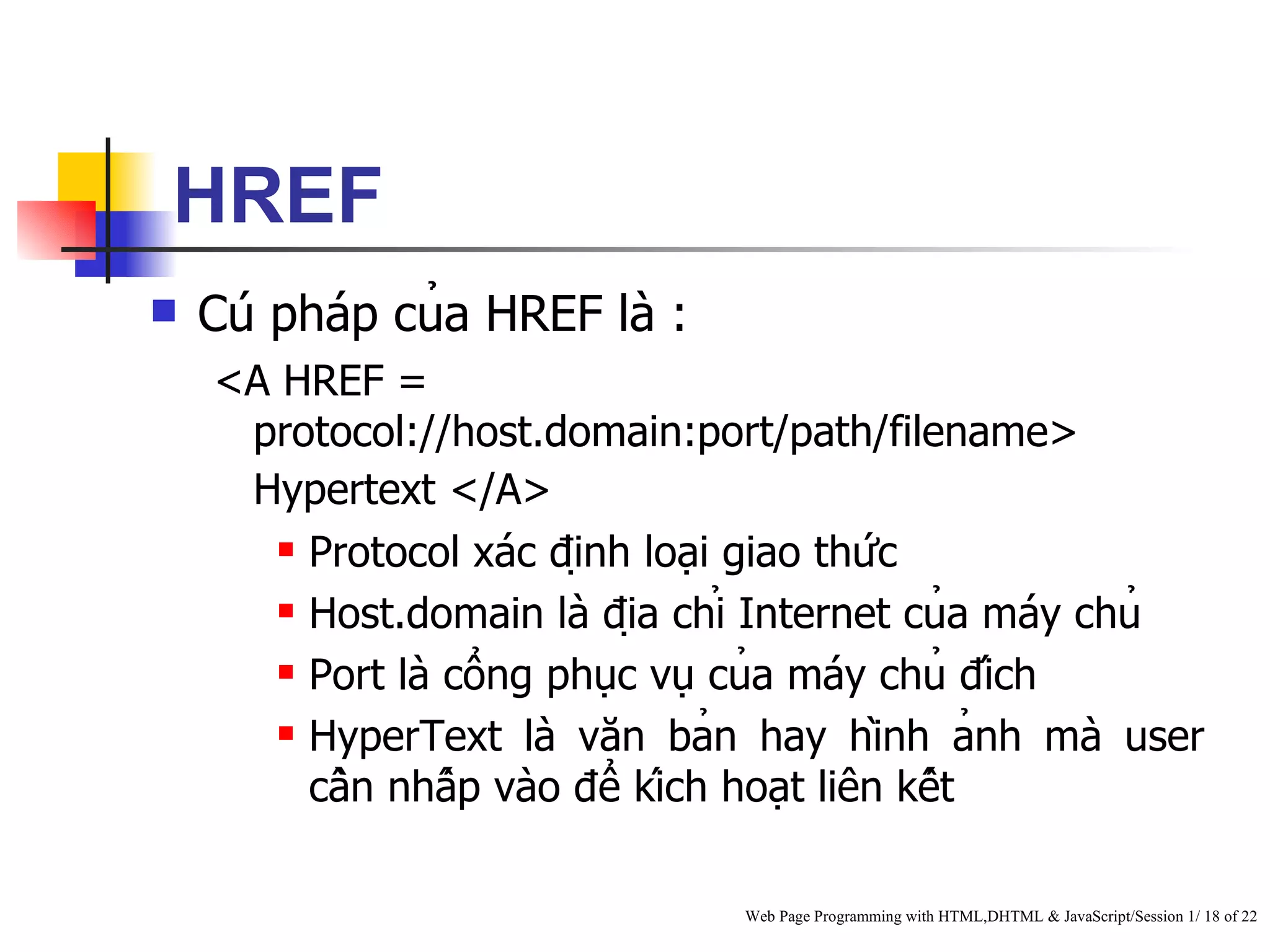 HREF
   Cú pháp của HREF là :
    <A HREF =
     protocol://host.domain:port/path/filename>
     Hypertext </A>
        Protocol xác định loại giao thức

        Host.domain là địa chỉ Internet của máy chủ

        Port là cổng phục vụ của máy chủ đích

        HyperText là văn bản hay hình ảnh mà user

         cần nhấp vào để kích hoạt liên kết

                                Web Page Programming with HTML,DHTML & JavaScript/Session 1/ 18 of 22
 