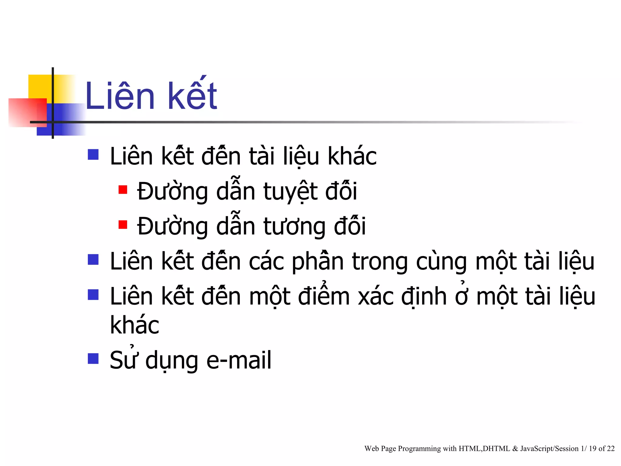 Liên kết
   Liên kết đến tài liệu khác
      Đường dẫn tuyệt đối

      Đường dẫn tương đối

   Liên kết đến các phần trong cùng một tài liệu
   Liên kết đến một điểm xác định ở một tài liệu
    khác
   Sử dụng e-mail


                                Web Page Programming with HTML,DHTML & JavaScript/Session 1/ 19 of 22
 