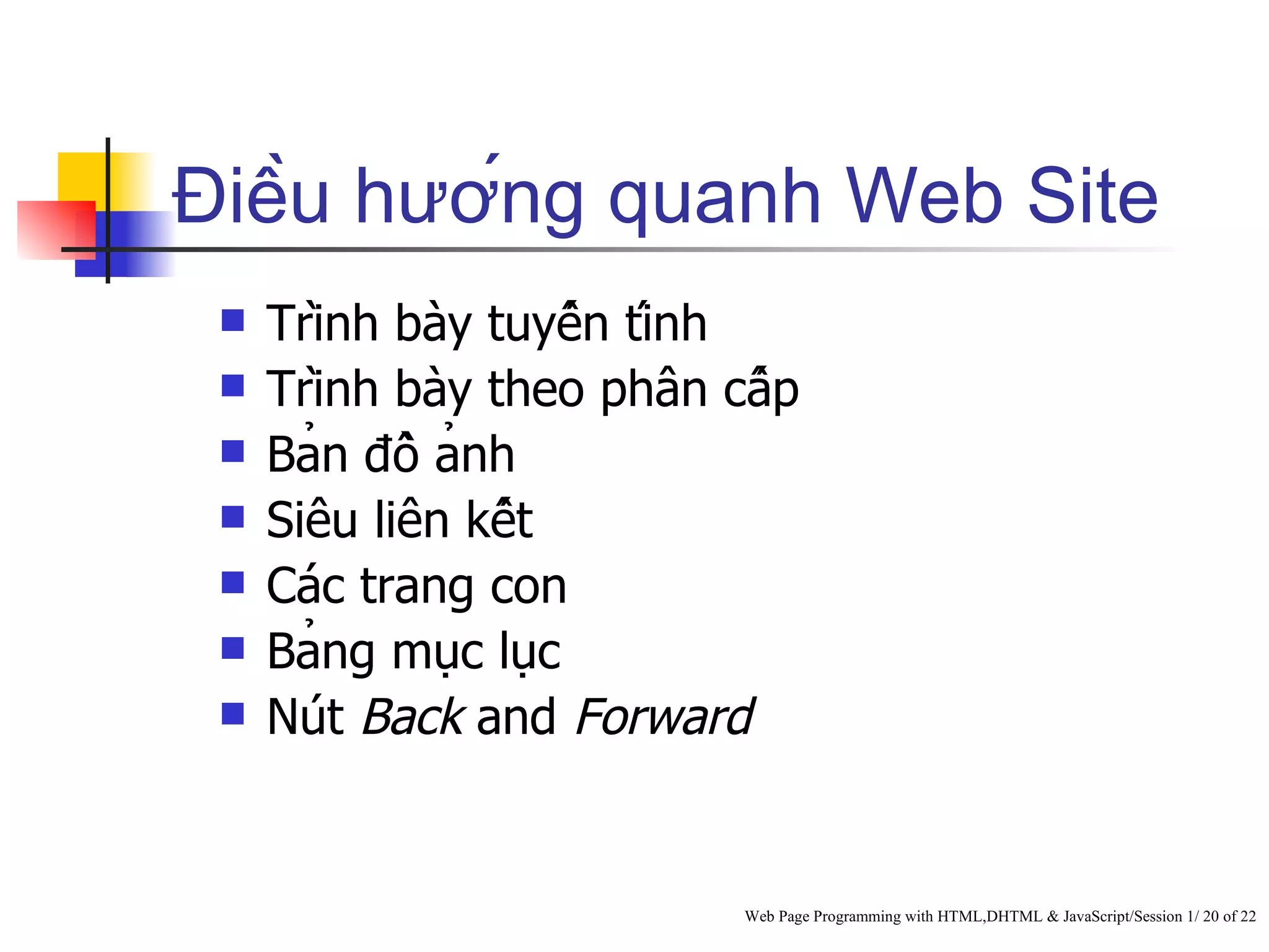 Điều hướng quanh Web Site
    Trình bày tuyến tính
    Trình bày theo phân cấp
    Bản đồ ảnh
    Siêu liên kết
    Các trang con
    Bảng mục lục
    Nút Back and Forward


                            Web Page Programming with HTML,DHTML & JavaScript/Session 1/ 20 of 22
 