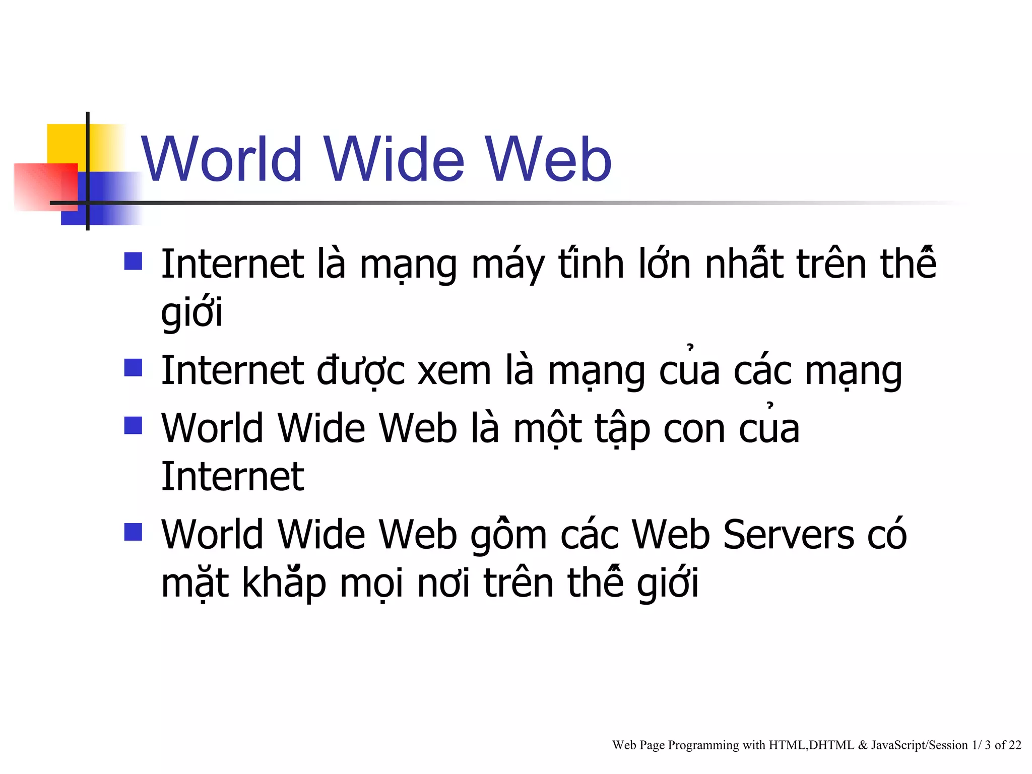 World Wide Web
   Internet là mạng máy tính lớn nhất trên thế
    giới
   Internet được xem là mạng của các mạng
   World Wide Web là một tập con của
    Internet
   World Wide Web gồm các Web Servers có
    mặt khắp mọi nơi trên thế giới


                                 Web Page Programming with HTML,DHTML & JavaScript/Session 1/ 3 of 22
 
