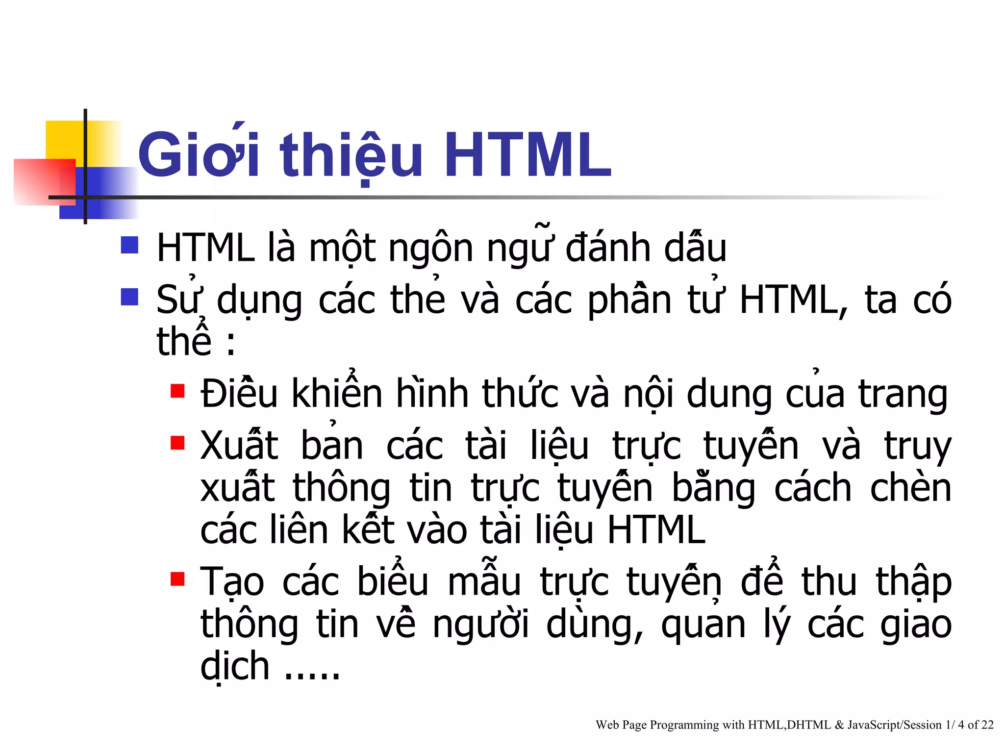 Giới thiệu HTML
   HTML là một ngôn ngữ đánh dấu
   Sử dụng các thẻ và các phần tử HTML, ta có
    thể :
      Điều khiển hình thức và nội dung của trang

      Xuất bản các tài liệu trực tuyến và truy

       xuất thông tin trực tuyến bằng cách chèn
       các liên kết vào tài liệu HTML
      Tạo các biểu mẫu trực tuyến để thu thập

       thông tin về người dùng, quản lý các giao
       dịch .....
                                Web Page Programming with HTML,DHTML & JavaScript/Session 1/ 4 of 22
 