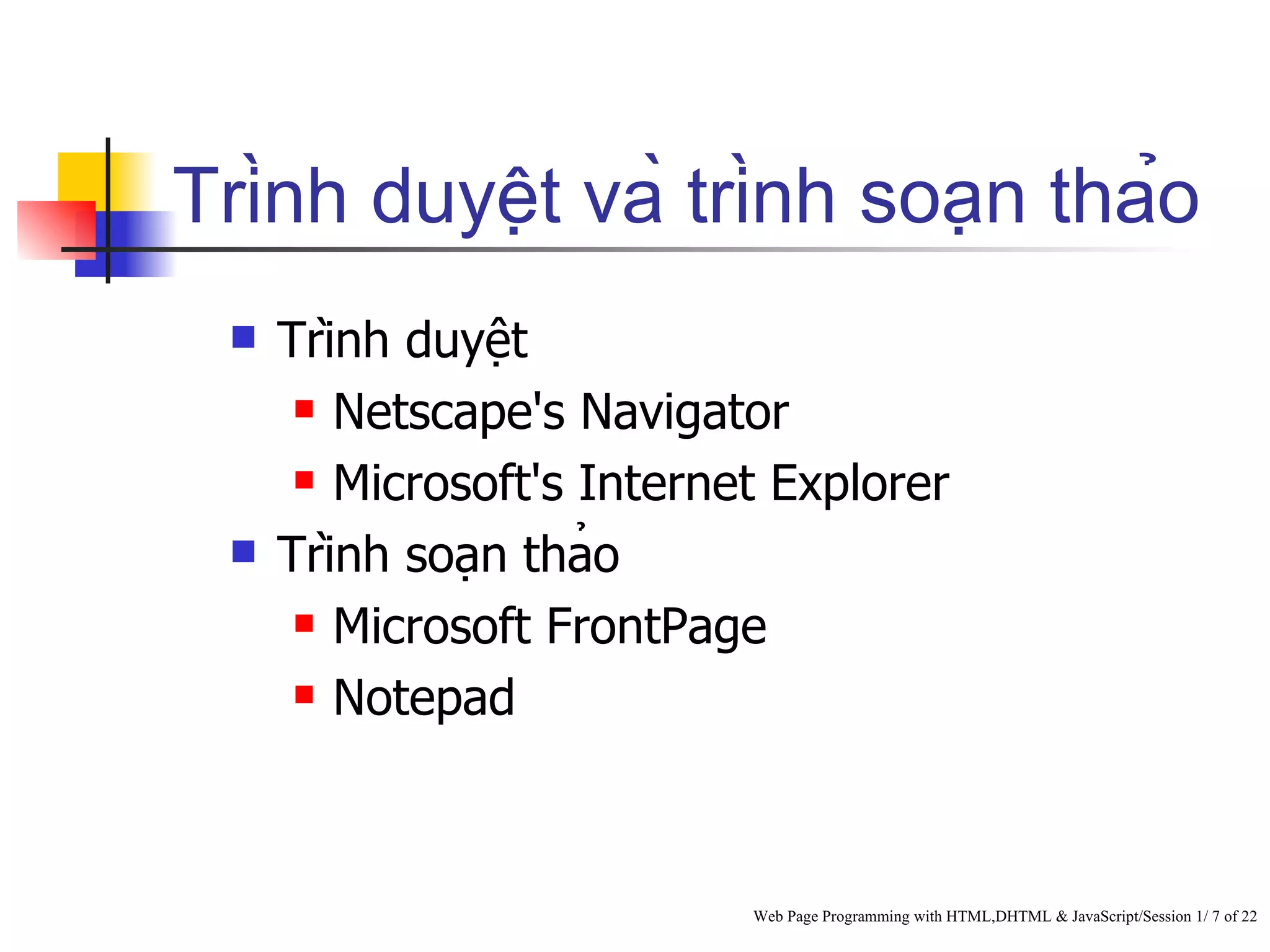 Trình duyệt và trình soạn thảo
     Trình duyệt
        Netscape's Navigator

        Microsoft's Internet Explorer

     Trình soạn thảo
        Microsoft FrontPage

        Notepad




                            Web Page Programming with HTML,DHTML & JavaScript/Session 1/ 7 of 22
 