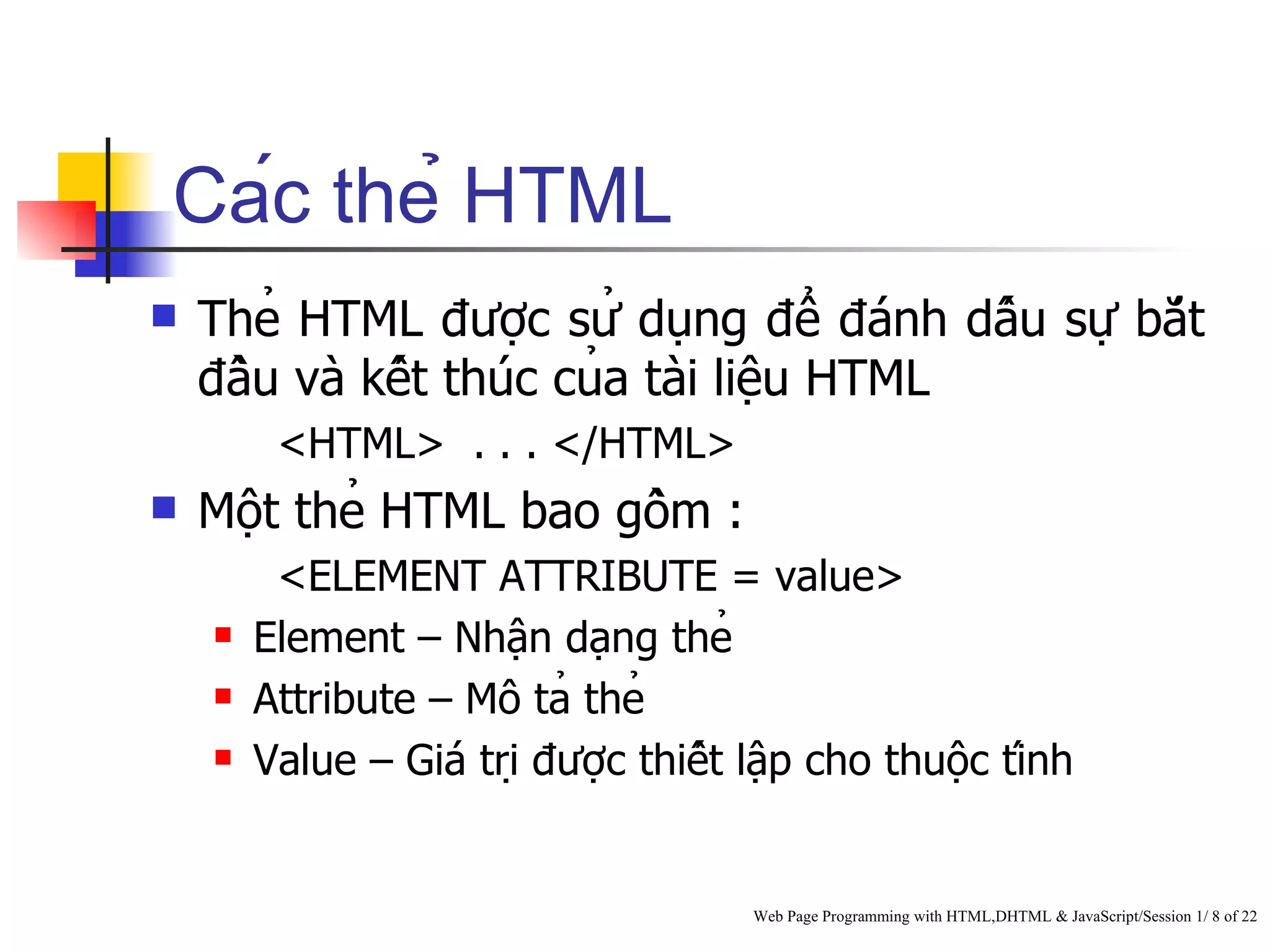 Các thẻ HTML
   Thẻ HTML được sử dụng để đánh dấu sự bắt
    đầu và kết thúc của tài liệu HTML
         <HTML> . . . </HTML>
   Một thẻ HTML bao gồm :
         <ELEMENT ATTRIBUTE = value>
       Element – Nhận dạng thẻ
       Attribute – Mô tả thẻ
       Value – Giá trị được thiết lập cho thuộc tính


                                       Web Page Programming with HTML,DHTML & JavaScript/Session 1/ 8 of 22
 