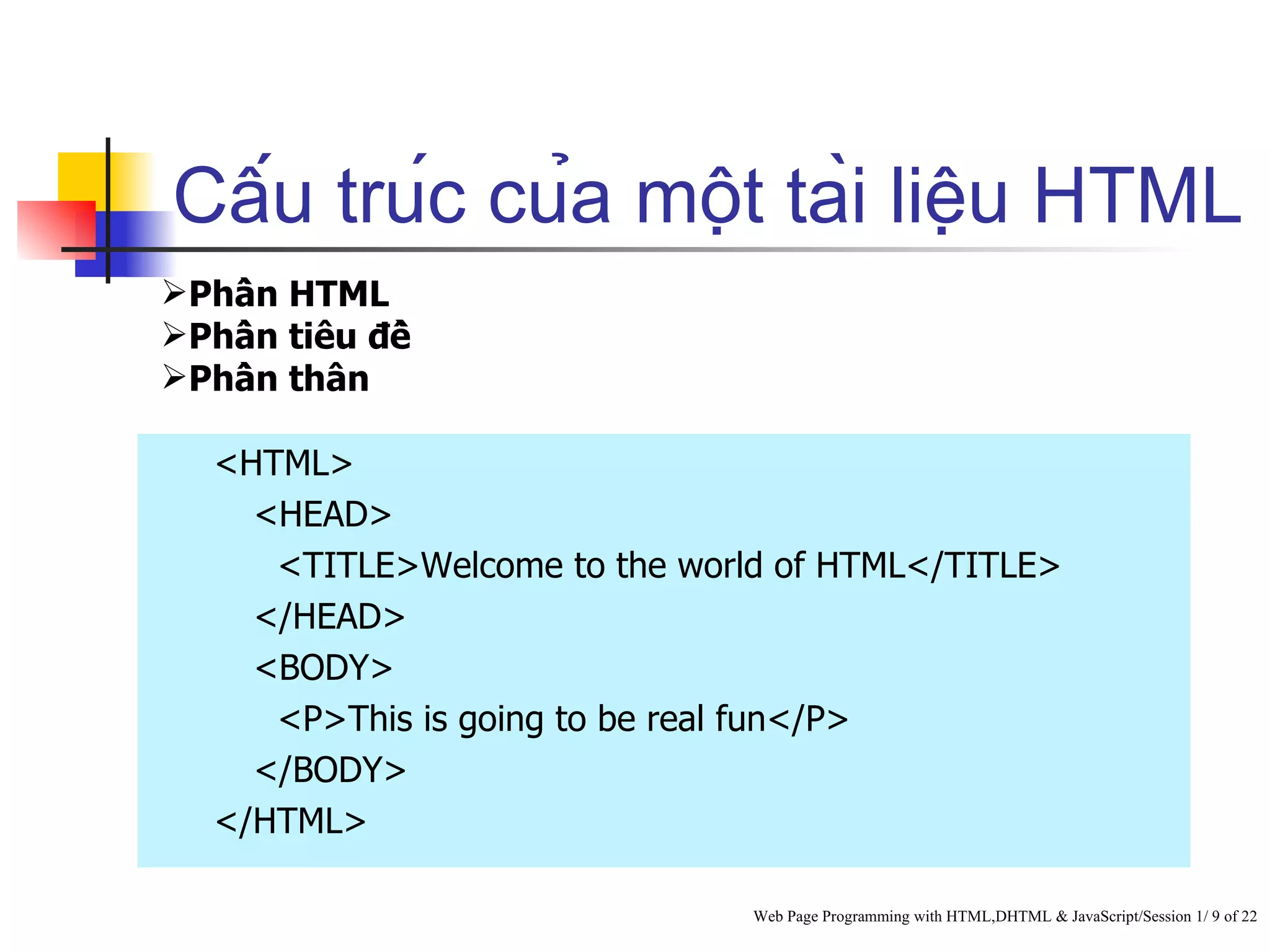 Cấu trúc của một tài liệu HTML
Phần HTML
Phần tiêu đề
Phần thân

   <HTML>
     <HEAD>
      <TITLE>Welcome to the world of HTML</TITLE>
     </HEAD>
     <BODY>
      <P>This is going to be real fun</P>
     </BODY>
   </HTML>

                                Web Page Programming with HTML,DHTML & JavaScript/Session 1/ 9 of 22
 