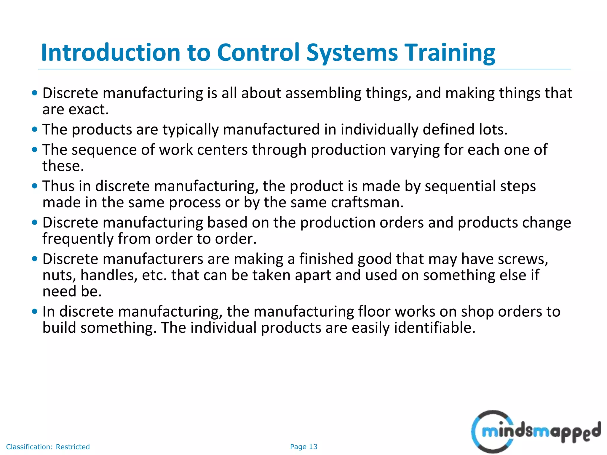 Page 13Classification: Restricted
Introduction to Control Systems Training
• Discrete manufacturing is all about assembling things, and making things that
are exact.
• The products are typically manufactured in individually defined lots.
• The sequence of work centers through production varying for each one of
these.
• Thus in discrete manufacturing, the product is made by sequential steps
made in the same process or by the same craftsman.
• Discrete manufacturing based on the production orders and products change
frequently from order to order.
• Discrete manufacturers are making a finished good that may have screws,
nuts, handles, etc. that can be taken apart and used on something else if
need be.
• In discrete manufacturing, the manufacturing floor works on shop orders to
build something. The individual products are easily identifiable.
 