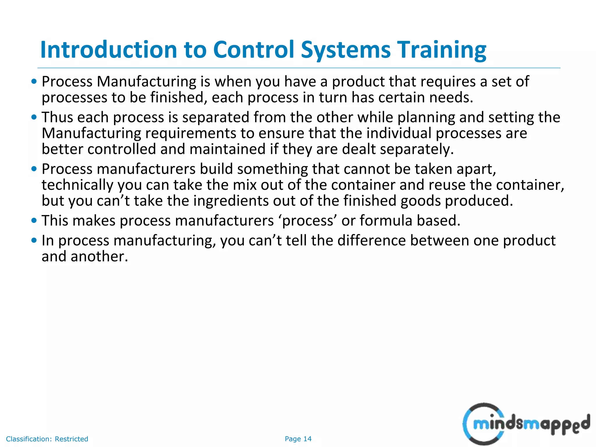 Page 14Classification: Restricted
Introduction to Control Systems Training
• Process Manufacturing is when you have a product that requires a set of
processes to be finished, each process in turn has certain needs.
• Thus each process is separated from the other while planning and setting the
Manufacturing requirements to ensure that the individual processes are
better controlled and maintained if they are dealt separately.
• Process manufacturers build something that cannot be taken apart,
technically you can take the mix out of the container and reuse the container,
but you can’t take the ingredients out of the finished goods produced.
• This makes process manufacturers ‘process’ or formula based.
• In process manufacturing, you can’t tell the difference between one product
and another.
 