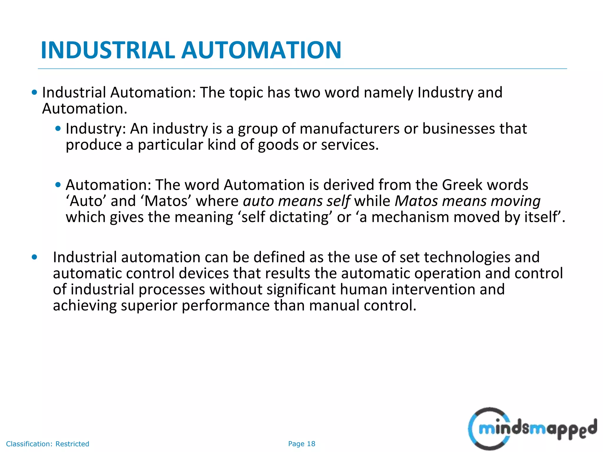 Page 18Classification: Restricted
INDUSTRIAL AUTOMATION
• Industrial Automation: The topic has two word namely Industry and
Automation.
• Industry: An industry is a group of manufacturers or businesses that
produce a particular kind of goods or services.
• Automation: The word Automation is derived from the Greek words
‘Auto’ and ‘Matos’ where auto means self while Matos means moving
which gives the meaning ‘self dictating’ or ‘a mechanism moved by itself’.
• Industrial automation can be defined as the use of set technologies and
automatic control devices that results the automatic operation and control
of industrial processes without significant human intervention and
achieving superior performance than manual control.
 