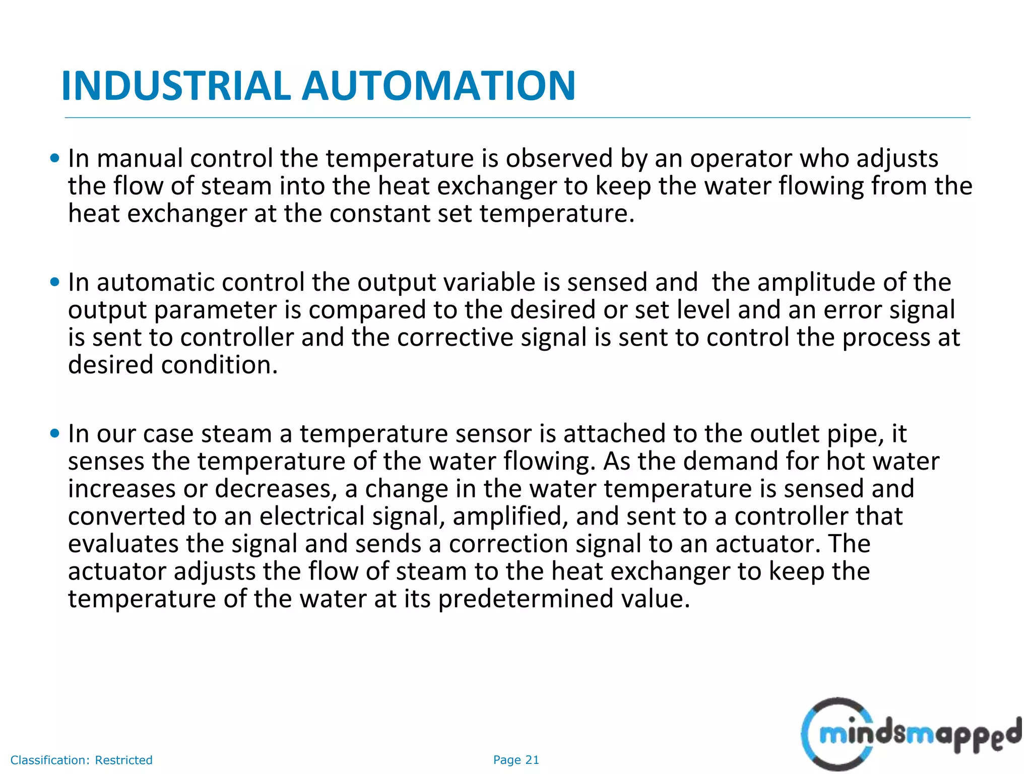 Page 21Classification: Restricted
INDUSTRIAL AUTOMATION
• In manual control the temperature is observed by an operator who adjusts
the flow of steam into the heat exchanger to keep the water flowing from the
heat exchanger at the constant set temperature.
• In automatic control the output variable is sensed and the amplitude of the
output parameter is compared to the desired or set level and an error signal
is sent to controller and the corrective signal is sent to control the process at
desired condition.
• In our case steam a temperature sensor is attached to the outlet pipe, it
senses the temperature of the water flowing. As the demand for hot water
increases or decreases, a change in the water temperature is sensed and
converted to an electrical signal, amplified, and sent to a controller that
evaluates the signal and sends a correction signal to an actuator. The
actuator adjusts the flow of steam to the heat exchanger to keep the
temperature of the water at its predetermined value.
 