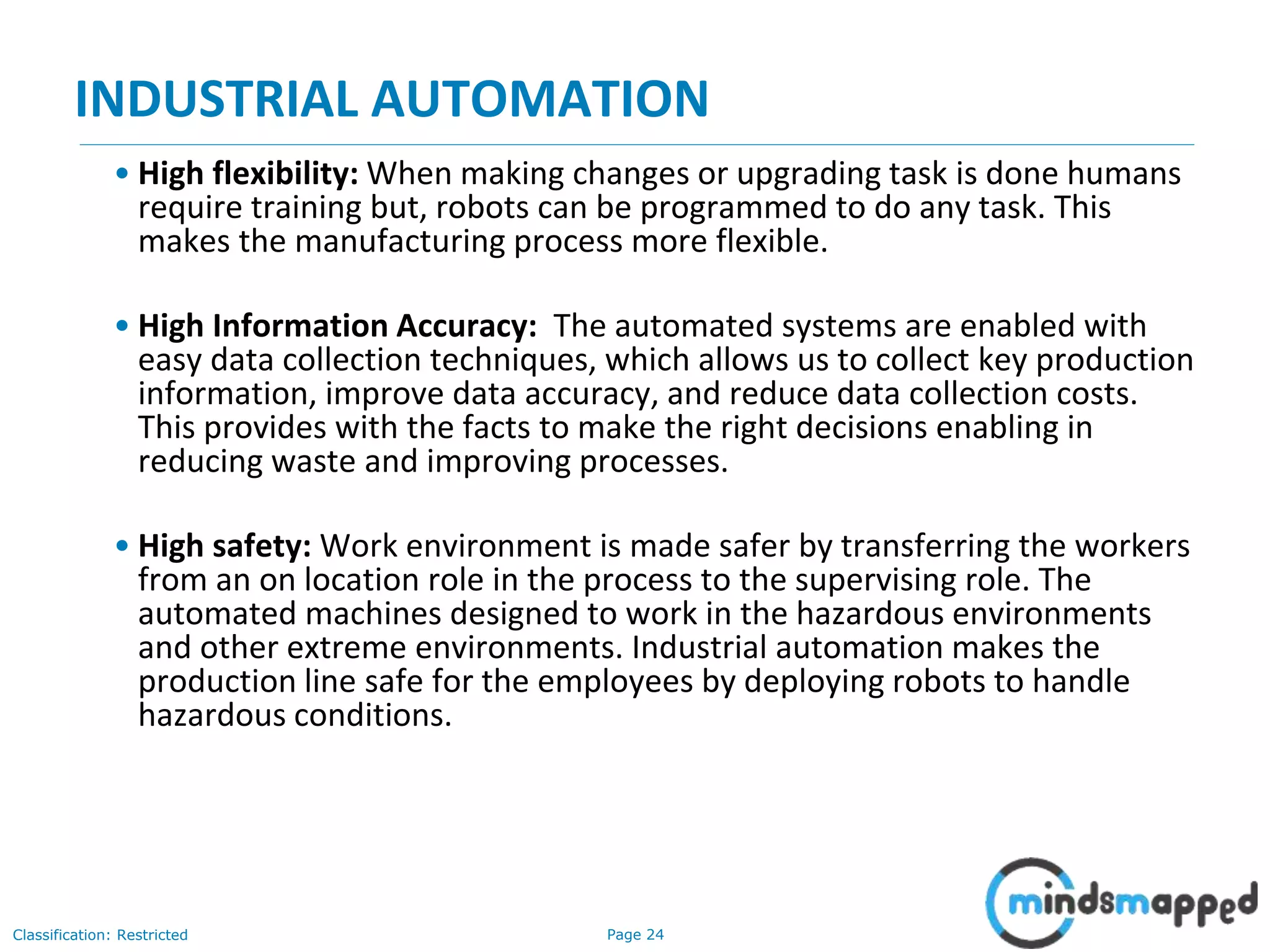 Page 24Classification: Restricted
INDUSTRIAL AUTOMATION
• High flexibility: When making changes or upgrading task is done humans
require training but, robots can be programmed to do any task. This
makes the manufacturing process more flexible.
• High Information Accuracy: The automated systems are enabled with
easy data collection techniques, which allows us to collect key production
information, improve data accuracy, and reduce data collection costs.
This provides with the facts to make the right decisions enabling in
reducing waste and improving processes.
• High safety: Work environment is made safer by transferring the workers
from an on location role in the process to the supervising role. The
automated machines designed to work in the hazardous environments
and other extreme environments. Industrial automation makes the
production line safe for the employees by deploying robots to handle
hazardous conditions.
 