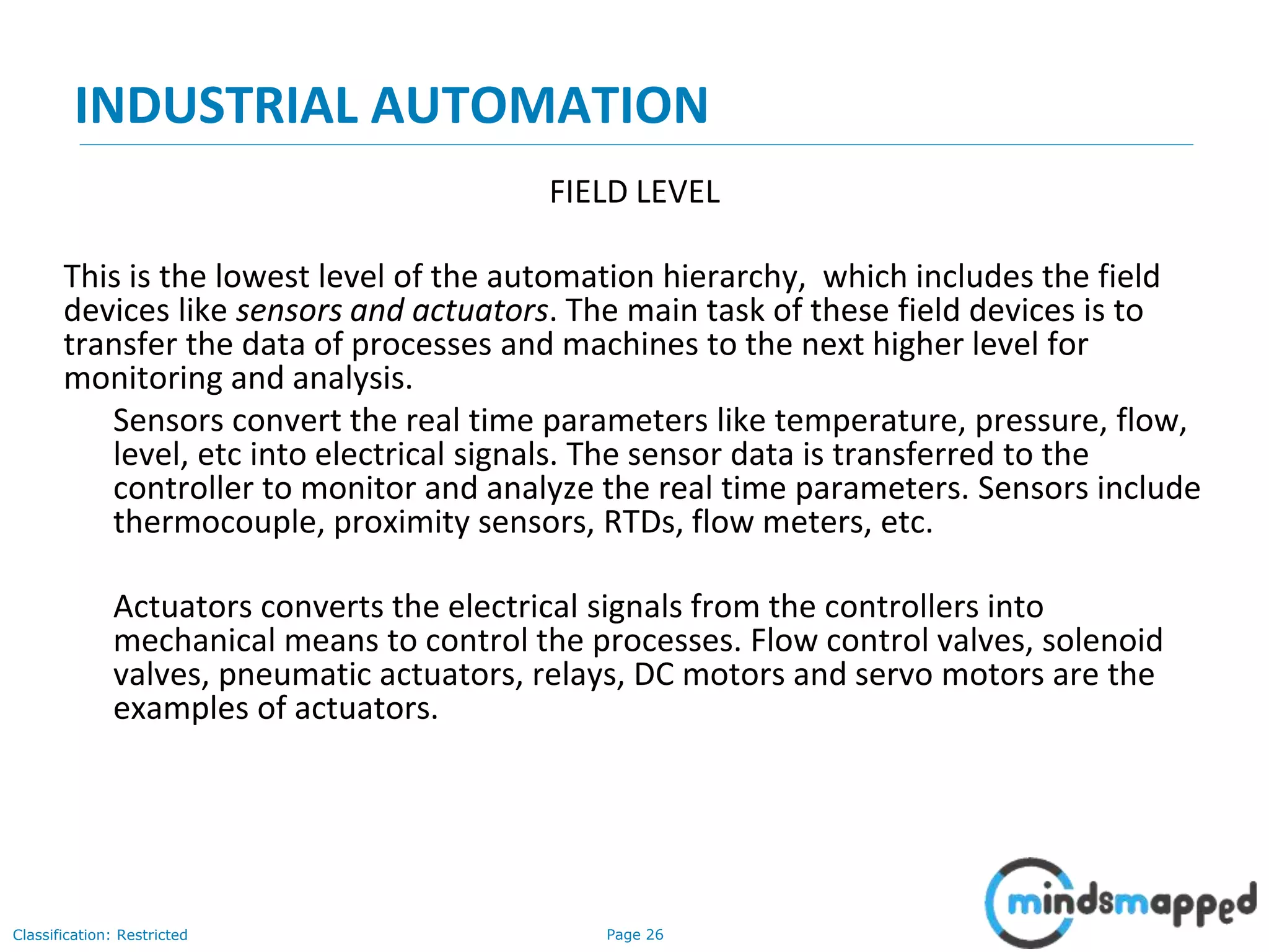 Page 26Classification: Restricted
INDUSTRIAL AUTOMATION
FIELD LEVEL
This is the lowest level of the automation hierarchy, which includes the field
devices like sensors and actuators. The main task of these field devices is to
transfer the data of processes and machines to the next higher level for
monitoring and analysis.
Sensors convert the real time parameters like temperature, pressure, flow,
level, etc into electrical signals. The sensor data is transferred to the
controller to monitor and analyze the real time parameters. Sensors include
thermocouple, proximity sensors, RTDs, flow meters, etc.
Actuators converts the electrical signals from the controllers into
mechanical means to control the processes. Flow control valves, solenoid
valves, pneumatic actuators, relays, DC motors and servo motors are the
examples of actuators.
 
