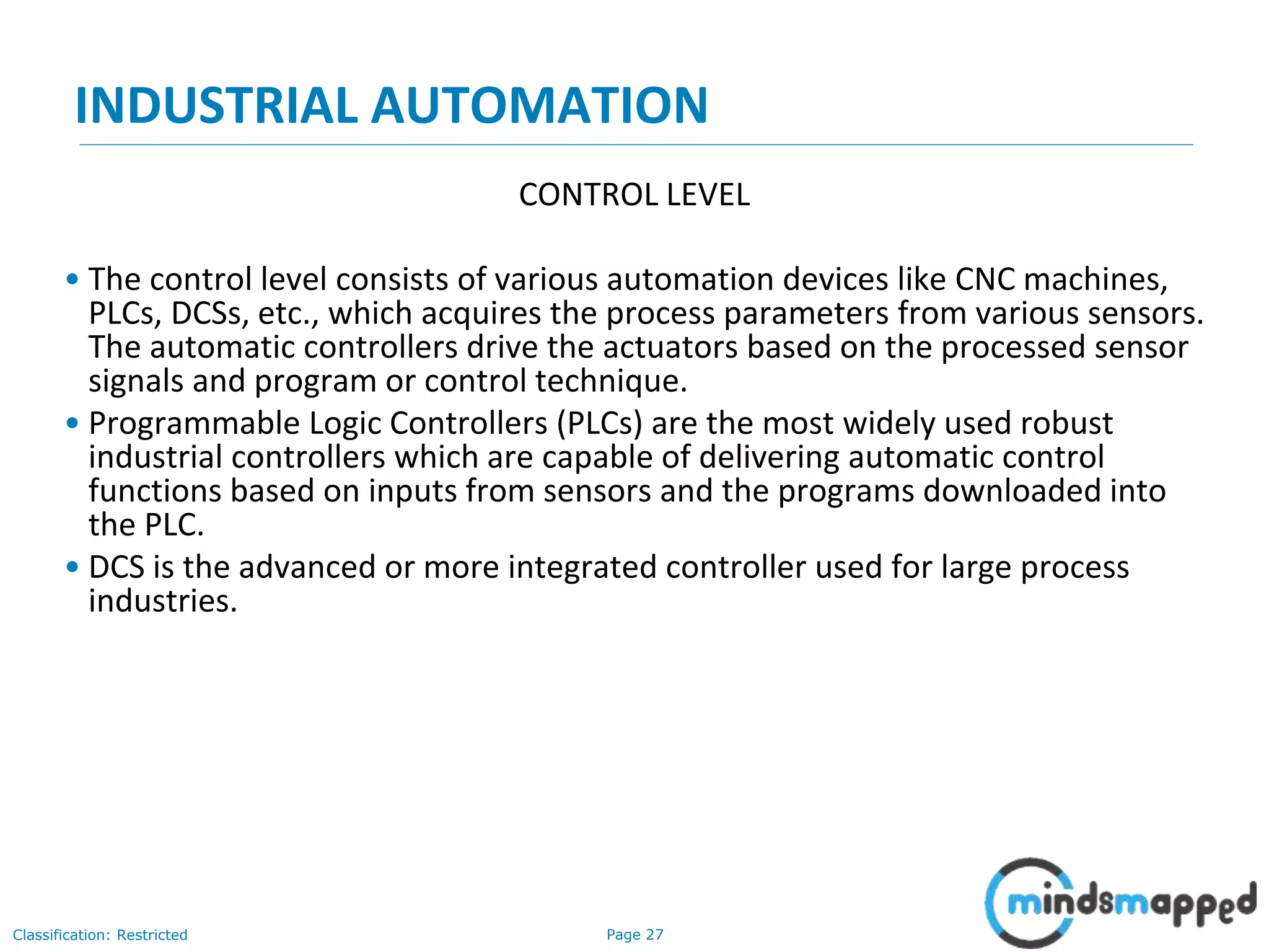 Page 27Classification: Restricted
INDUSTRIAL AUTOMATION
CONTROL LEVEL
• The control level consists of various automation devices like CNC machines,
PLCs, DCSs, etc., which acquires the process parameters from various sensors.
The automatic controllers drive the actuators based on the processed sensor
signals and program or control technique.
• Programmable Logic Controllers (PLCs) are the most widely used robust
industrial controllers which are capable of delivering automatic control
functions based on inputs from sensors and the programs downloaded into
the PLC.
• DCS is the advanced or more integrated controller used for large process
industries.
 