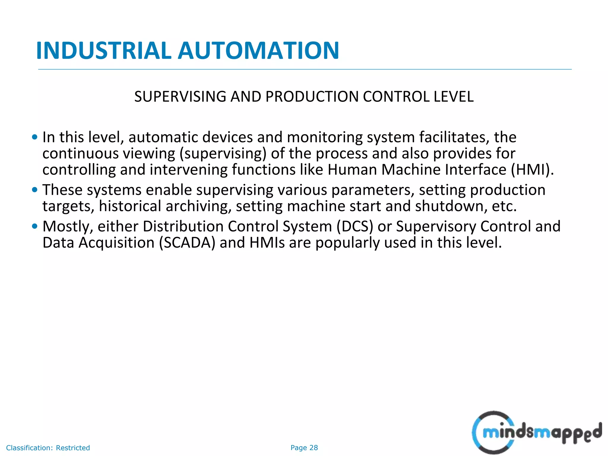 Page 28Classification: Restricted
INDUSTRIAL AUTOMATION
SUPERVISING AND PRODUCTION CONTROL LEVEL
• In this level, automatic devices and monitoring system facilitates, the
continuous viewing (supervising) of the process and also provides for
controlling and intervening functions like Human Machine Interface (HMI).
• These systems enable supervising various parameters, setting production
targets, historical archiving, setting machine start and shutdown, etc.
• Mostly, either Distribution Control System (DCS) or Supervisory Control and
Data Acquisition (SCADA) and HMIs are popularly used in this level.
 