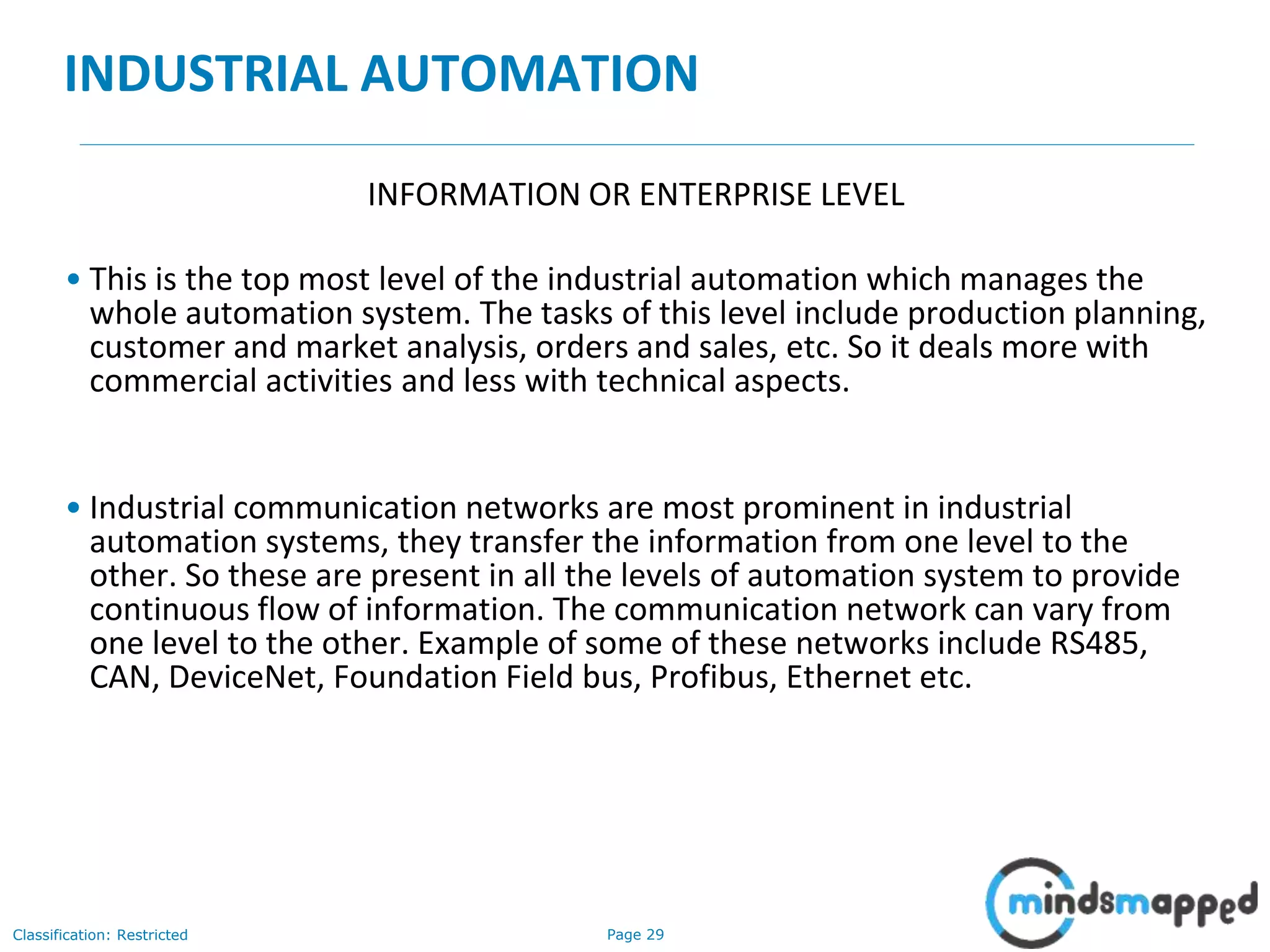 Page 29Classification: Restricted
INDUSTRIAL AUTOMATION
INFORMATION OR ENTERPRISE LEVEL
• This is the top most level of the industrial automation which manages the
whole automation system. The tasks of this level include production planning,
customer and market analysis, orders and sales, etc. So it deals more with
commercial activities and less with technical aspects.
• Industrial communication networks are most prominent in industrial
automation systems, they transfer the information from one level to the
other. So these are present in all the levels of automation system to provide
continuous flow of information. The communication network can vary from
one level to the other. Example of some of these networks include RS485,
CAN, DeviceNet, Foundation Field bus, Profibus, Ethernet etc.
 