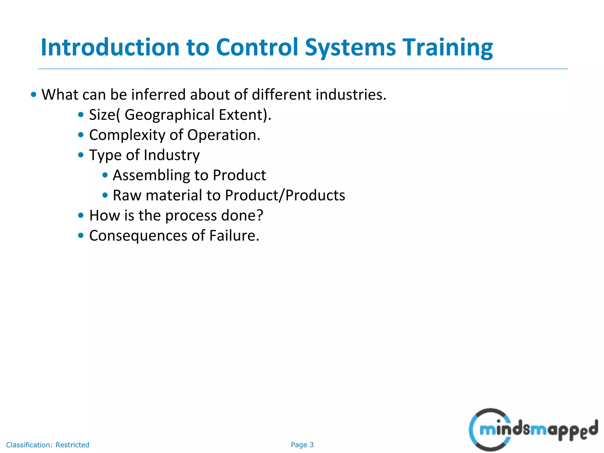 Page 3Classification: Restricted
Introduction to Control Systems Training
• What can be inferred about of different industries.
• Size( Geographical Extent).
• Complexity of Operation.
• Type of Industry
• Assembling to Product
• Raw material to Product/Products
• How is the process done?
• Consequences of Failure.
 