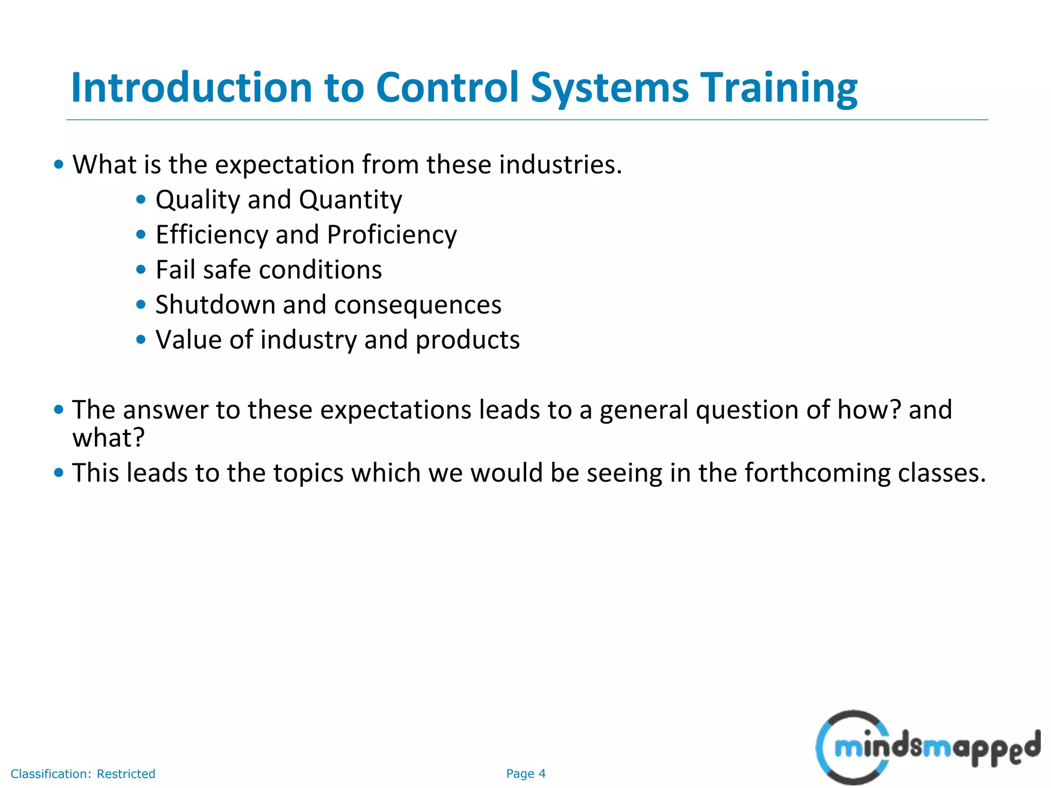 Page 4Classification: Restricted
Introduction to Control Systems Training
• What is the expectation from these industries.
• Quality and Quantity
• Efficiency and Proficiency
• Fail safe conditions
• Shutdown and consequences
• Value of industry and products
• The answer to these expectations leads to a general question of how? and
what?
• This leads to the topics which we would be seeing in the forthcoming classes.
 