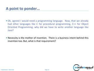 Page 16Classification: Restricted
A point to ponder…
• Ok, agreed I would need a programming language. Now, that we already
had other languages like C for procedural programming, C++ for Object
Oriented Programming, why did we have to write another language like
Java?
• Necessity is the mother of invention. There is a business intent behind this
invention too. But, what is that requirement?
 
