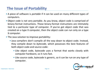 Page 19Classification: Restricted
The Issue of Portability
• A piece of software is portable if it can be used on many different types of
computers.
• Object code is not very portable. As you know, object code is comprised of
binary-format instructions. Those binary-format instructions are intimately
tied to a particular type of computer. If you've got object code that was
created on a type X computer, then the object code can run only on a type
X computer.
• The Java solution to improve portability:
• Java compilers don't compile all the way down to object code. Instead,
they compile down to bytecode, which possesses the best features of
both object code and source code:
• Like object code, bytecode uses a format that works closely with
computer hardware, so it runs fast.
• Like source code, bytecode is generic, so it can be run on any type of
computer.
 