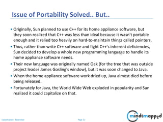 Page 22Classification: Restricted
Issue of Portability Solved.. But..
• Originally, Sun planned to use C++ for its home appliance software, but
they soon realized that C++ was less than ideal because it wasn't portable
enough and it relied too heavily on hard-to-maintain things called pointers.
• Thus, rather than write C++ software and fight C++'s inherent deficiencies,
Sun decided to develop a whole new programming language to handle its
home appliance software needs.
• Their new language was originally named Oak (for the tree that was outside
project leader James Gosling's window), but it was soon changed to Java.
• When the home appliance software work dried up, Java almost died before
being released.
• Fortunately for Java, the World Wide Web exploded in popularity and Sun
realized it could capitalize on that.
 