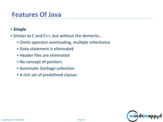 Page 24Classification: Restricted
Features Of Java
• Simple
• Similar to C and C++, but without the demerits…
• Omits operator overloading, multiple inheritance
• Goto statement is eliminated
• Header files are eliminated
• No concept of pointers
• Automatic Garbage collection
• A rich set of predefined classes
 
