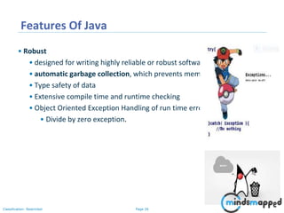 Page 26Classification: Restricted
Features Of Java
• Robust
• designed for writing highly reliable or robust software:
• automatic garbage collection, which prevents memory leaks
• Type safety of data
• Extensive compile time and runtime checking
• Object Oriented Exception Handling of run time errors
• Divide by zero exception.
 