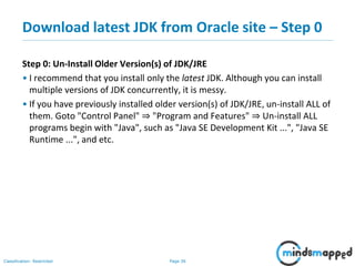 Page 36Classification: Restricted
Download latest JDK from Oracle site – Step 0
Step 0: Un-Install Older Version(s) of JDK/JRE
• I recommend that you install only the latest JDK. Although you can install
multiple versions of JDK concurrently, it is messy.
• If you have previously installed older version(s) of JDK/JRE, un-install ALL of
them. Goto "Control Panel" ⇒ "Program and Features" ⇒ Un-install ALL
programs begin with "Java", such as "Java SE Development Kit ...", "Java SE
Runtime ...", and etc.
 