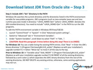 Page 39Classification: Restricted
Download latest JDK from Oracle site – Step 3
Step 3: Include JDK's "bin" Directory in the PATH
Windows OS searches the current directory and the directories listed in the PATH environment
variable for executable programs. JDK's programs (such as Java compiler javac.exe and Java
runtime java.exe) reside in directory "<JAVA_HOME>bin" (where <JAVA_HOME> denotes the
JDK installed directory). You need to include "<JAVA_HOME>bin" in the PATH to run the JDK
programs.
To edit the PATH environment variable in Windows XP/Vista/7/8/10:
1. Launch "Control Panel" ⇒ "System" ⇒ Click "Advanced system settings".
2. Switch to "Advanced" tab ⇒ "Environment Variables".
3. Under "System Variables", scroll down to select "Path" ⇒ "Edit...".
4. (CAUTION: Read this paragraph 3 times before doing this step! There is no UNDO)
For Windows 10: You see a table listing the existing PATH entries. Click "New" ⇒ Enter the JDK's
binary directory "c:Program FilesJavajdk1.8.0_xxbin" (Replace xx with your installation's
upgrade number!!!) ⇒ Select "Move Up" to move it all the way to the top.
Prior to Windows 10: In "Variable value" field, INSERT "c:Program FilesJavajdk1.8.0_xxbin"
(Replace xx with your installation upgrade number!!!) IN FRONT of all the existing directories,
followed by a semi-colon (;) which separates the JDK's binary directory from the rest of the
existing directories. DO NOT DELETE any existing entries; otherwise, some existing applications
may not run.
 