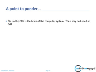 Page 10Classification: Restricted
A point to ponder…
• Ok, so the CPU is the brain of the computer system. Then why do I need an
OS?
 