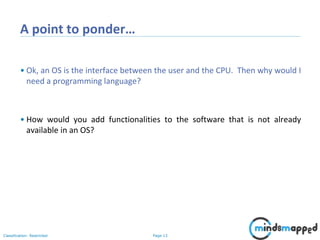 Page 13Classification: Restricted
A point to ponder…
• Ok, an OS is the interface between the user and the CPU. Then why would I
need a programming language?
• How would you add functionalities to the software that is not already
available in an OS?
 