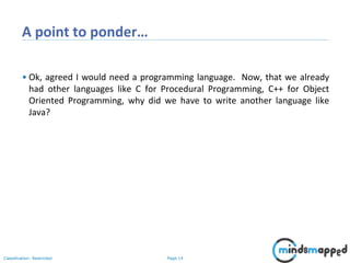 Page 14Classification: Restricted
A point to ponder…
• Ok, agreed I would need a programming language. Now, that we already
had other languages like C for Procedural Programming, C++ for Object
Oriented Programming, why did we have to write another language like
Java?
 