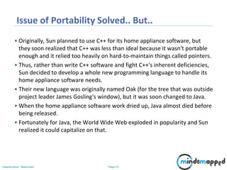 Page 21Classification: Restricted
Issue of Portability Solved.. But..
• Originally, Sun planned to use C++ for its home appliance software, but
they soon realized that C++ was less than ideal because it wasn't portable
enough and it relied too heavily on hard-to-maintain things called pointers.
• Thus, rather than write C++ software and fight C++'s inherent deficiencies,
Sun decided to develop a whole new programming language to handle its
home appliance software needs.
• Their new language was originally named Oak (for the tree that was outside
project leader James Gosling's window), but it was soon changed to Java.
• When the home appliance software work dried up, Java almost died before
being released.
• Fortunately for Java, the World Wide Web exploded in popularity and Sun
realized it could capitalize on that.
 