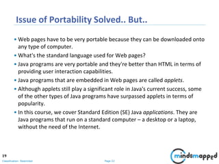 Page 22Classification: Restricted
Issue of Portability Solved.. But..
• Web pages have to be very portable because they can be downloaded onto
any type of computer.
• What's the standard language used for Web pages?
• Java programs are very portable and they're better than HTML in terms of
providing user interaction capabilities.
• Java programs that are embedded in Web pages are called applets.
• Although applets still play a significant role in Java's current success, some
of the other types of Java programs have surpassed applets in terms of
popularity.
• In this course, we cover Standard Edition (SE) Java applications. They are
Java programs that run on a standard computer – a desktop or a laptop,
without the need of the Internet.
19
 