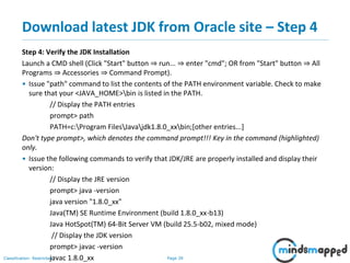 Page 39Classification: Restricted
Download latest JDK from Oracle site – Step 4
Step 4: Verify the JDK Installation
Launch a CMD shell (Click "Start" button ⇒ run... ⇒ enter "cmd"; OR from "Start" button ⇒ All
Programs ⇒ Accessories ⇒ Command Prompt).
• Issue "path" command to list the contents of the PATH environment variable. Check to make
sure that your <JAVA_HOME>bin is listed in the PATH.
// Display the PATH entries
prompt> path
PATH=c:Program FilesJavajdk1.8.0_xxbin;[other entries...]
Don't type prompt>, which denotes the command prompt!!! Key in the command (highlighted)
only.
• Issue the following commands to verify that JDK/JRE are properly installed and display their
version:
// Display the JRE version
prompt> java -version
java version "1.8.0_xx"
Java(TM) SE Runtime Environment (build 1.8.0_xx-b13)
Java HotSpot(TM) 64-Bit Server VM (build 25.5-b02, mixed mode)
// Display the JDK version
prompt> javac -version
javac 1.8.0_xx
 