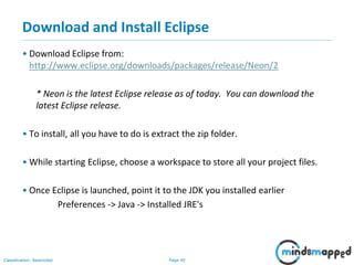 Page 40Classification: Restricted
Download and Install Eclipse
• Download Eclipse from:
http://www.eclipse.org/downloads/packages/release/Neon/2
* Neon is the latest Eclipse release as of today. You can download the
latest Eclipse release.
• To install, all you have to do is extract the zip folder.
• While starting Eclipse, choose a workspace to store all your project files.
• Once Eclipse is launched, point it to the JDK you installed earlier
Preferences -> Java -> Installed JRE's
 