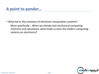 Page 7Classification: Restricted
A point to ponder…
• What led to the evolution of electronic computation systems?
More specifically… When we already had mechanical computing
machines and calculators, what made us base the modern computing
systems on electronics?
 