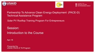 Partnership To Advance Clean Energy-Deployment (PACE-D)
Technical Assistance Program
Presented by
USAID PACE-D TA Program
Apr-18
Solar PV Rooftop Training Program For Entrepreneurs
Session:
Introduction to the Course
 