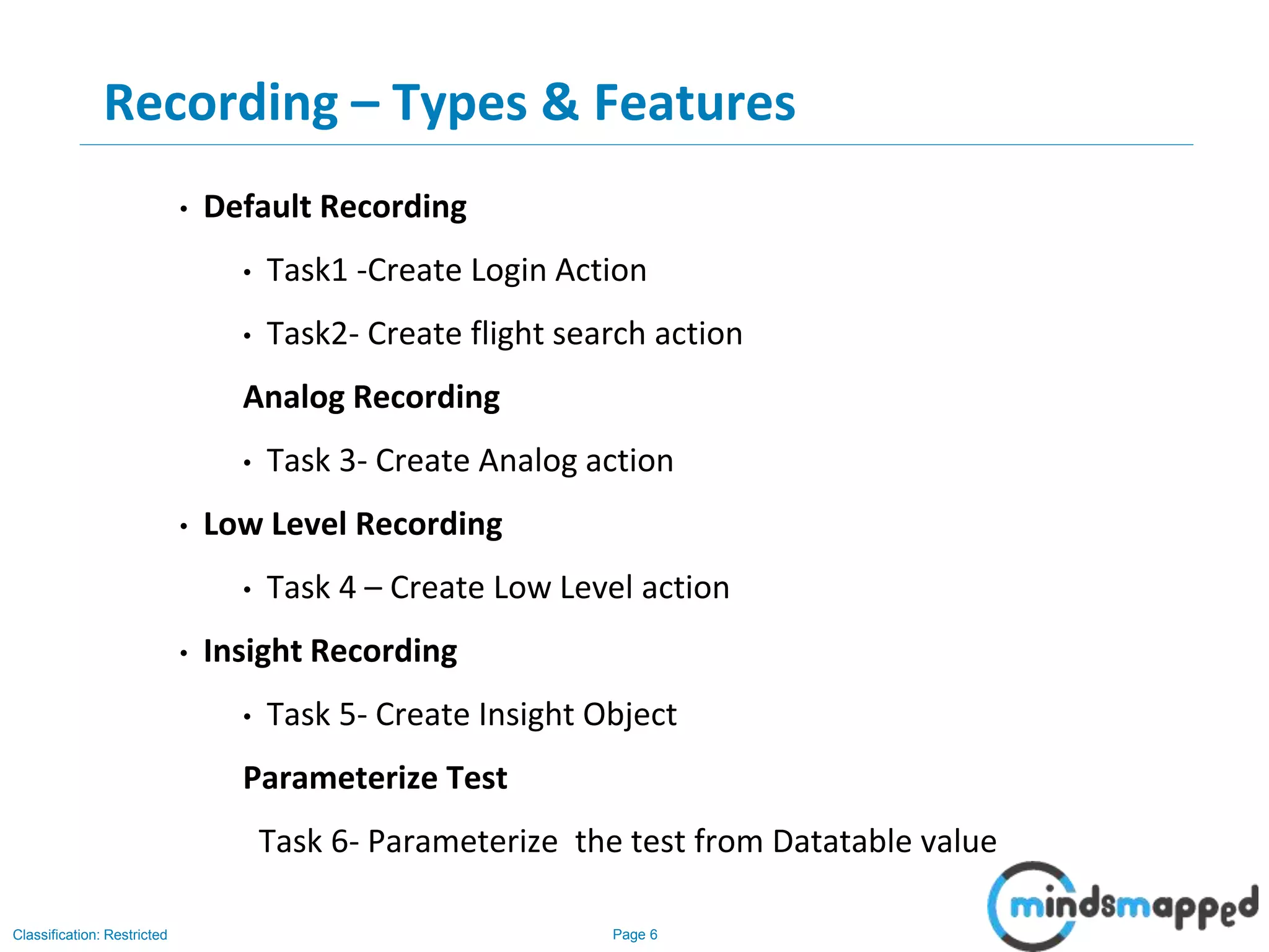 Page 6Classification: Restricted
Recording – Types & Features
• Default Recording
• Task1 -Create Login Action
• Task2- Create flight search action
Analog Recording
• Task 3- Create Analog action
• Low Level Recording
• Task 4 – Create Low Level action
• Insight Recording
• Task 5- Create Insight Object
Parameterize Test
Task 6- Parameterize the test from Datatable value
 