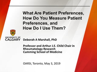 What Are Patient Preferences,
How Do You Measure Patient
Preferences, and
How Do I Use Them?
Deborah A Marshall, PhD
Professor and Arthur J.E. Child Chair in
Rheumatology Research
Cumming School of Medicine
OARSI, Toronto, May 3, 2019
 