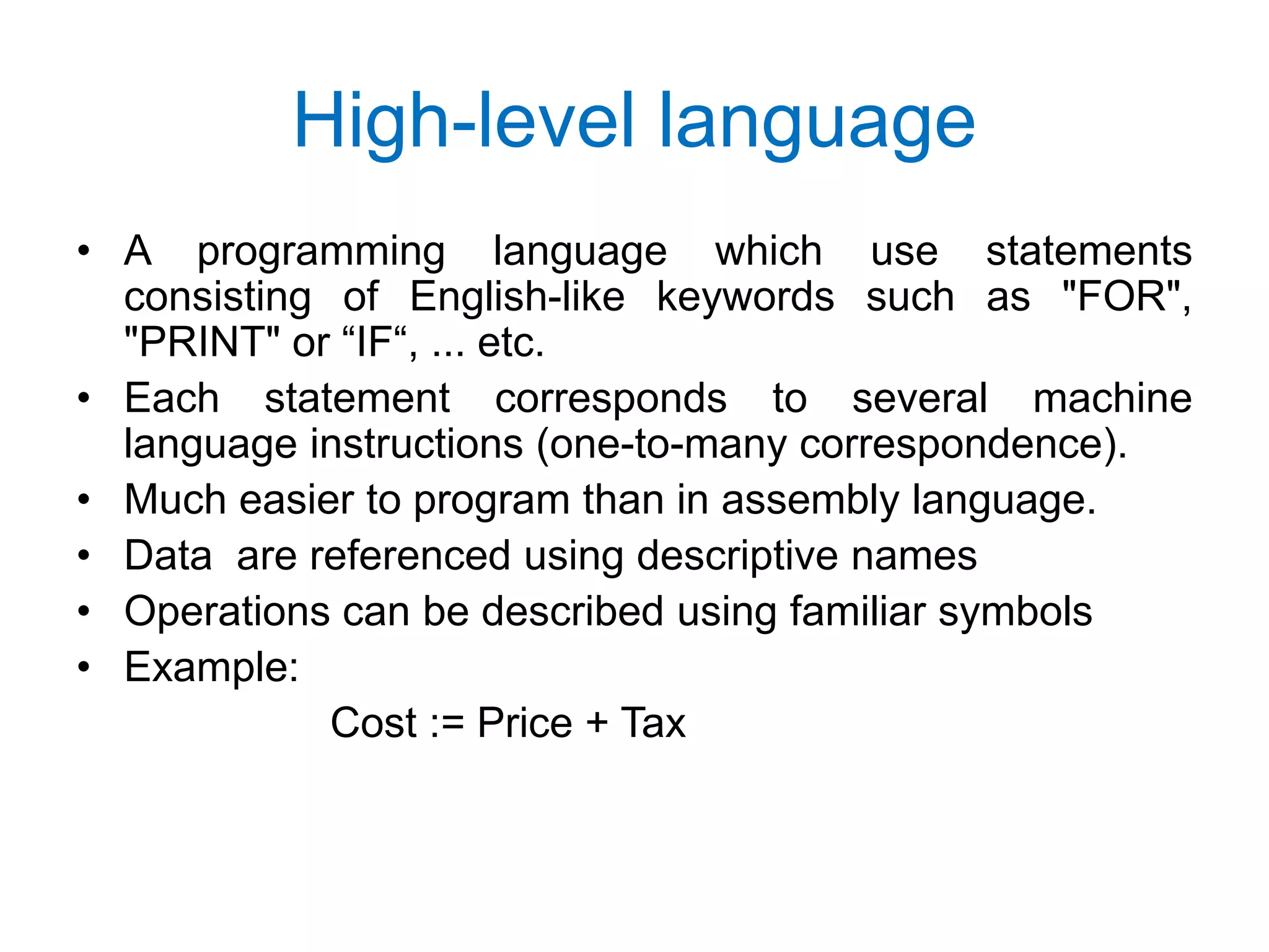 High-level language • A programming language which use statements consisting of English-like keywords such as "FOR", "PRINT" or “IF“, ... etc. • Each statement corresponds to several machine language instructions (one-to-many correspondence). • Much easier to program than in assembly language. • Data are referenced using descriptive names • Operations can be described using familiar symbols • Example: Cost := Price + Tax 