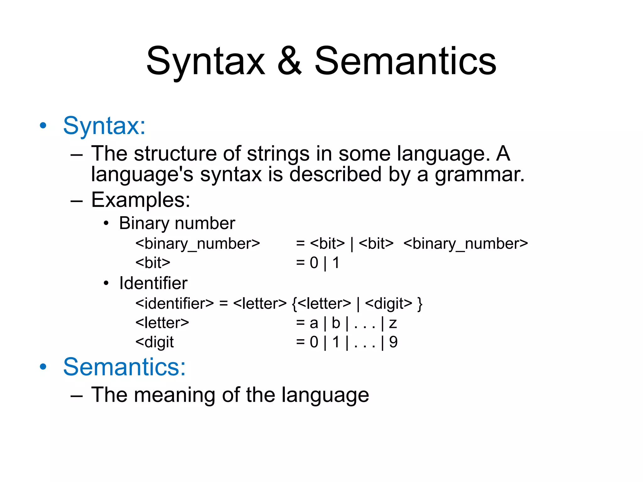 Syntax & Semantics • Syntax: – The structure of strings in some language. A language's syntax is described by a grammar. – Examples: • Binary number <binary_number> = <bit> | <bit> <binary_number> <bit> = 0 | 1 • Identifier <identifier> = <letter> {<letter> | <digit> } <letter> = a | b | . . . | z <digit = 0 | 1 | . . . | 9 • Semantics: – The meaning of the language 