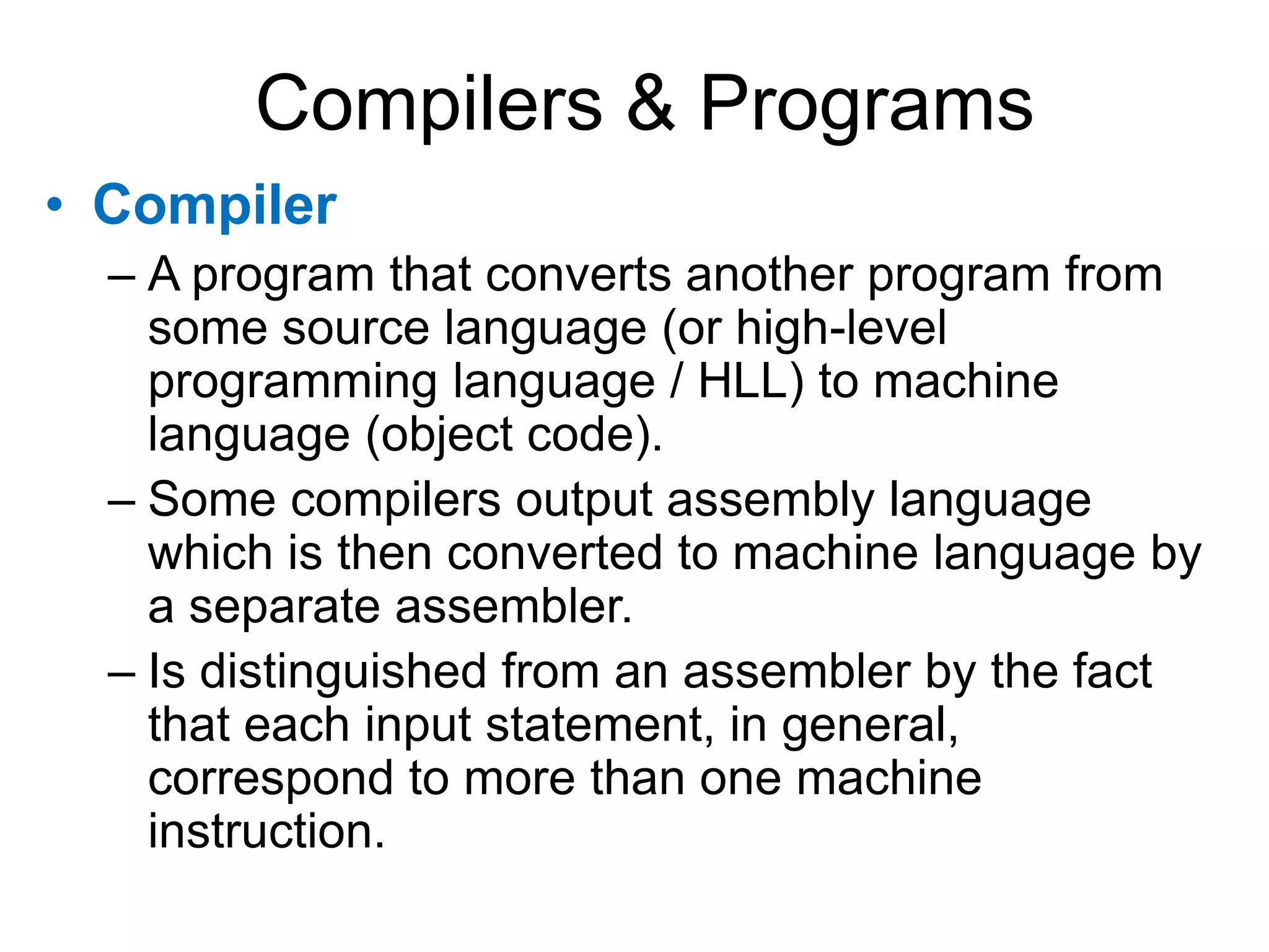 Compilers & Programs • Compiler – A program that converts another program from some source language (or high-level programming language / HLL) to machine language (object code). – Some compilers output assembly language which is then converted to machine language by a separate assembler. – Is distinguished from an assembler by the fact that each input statement, in general, correspond to more than one machine instruction. 