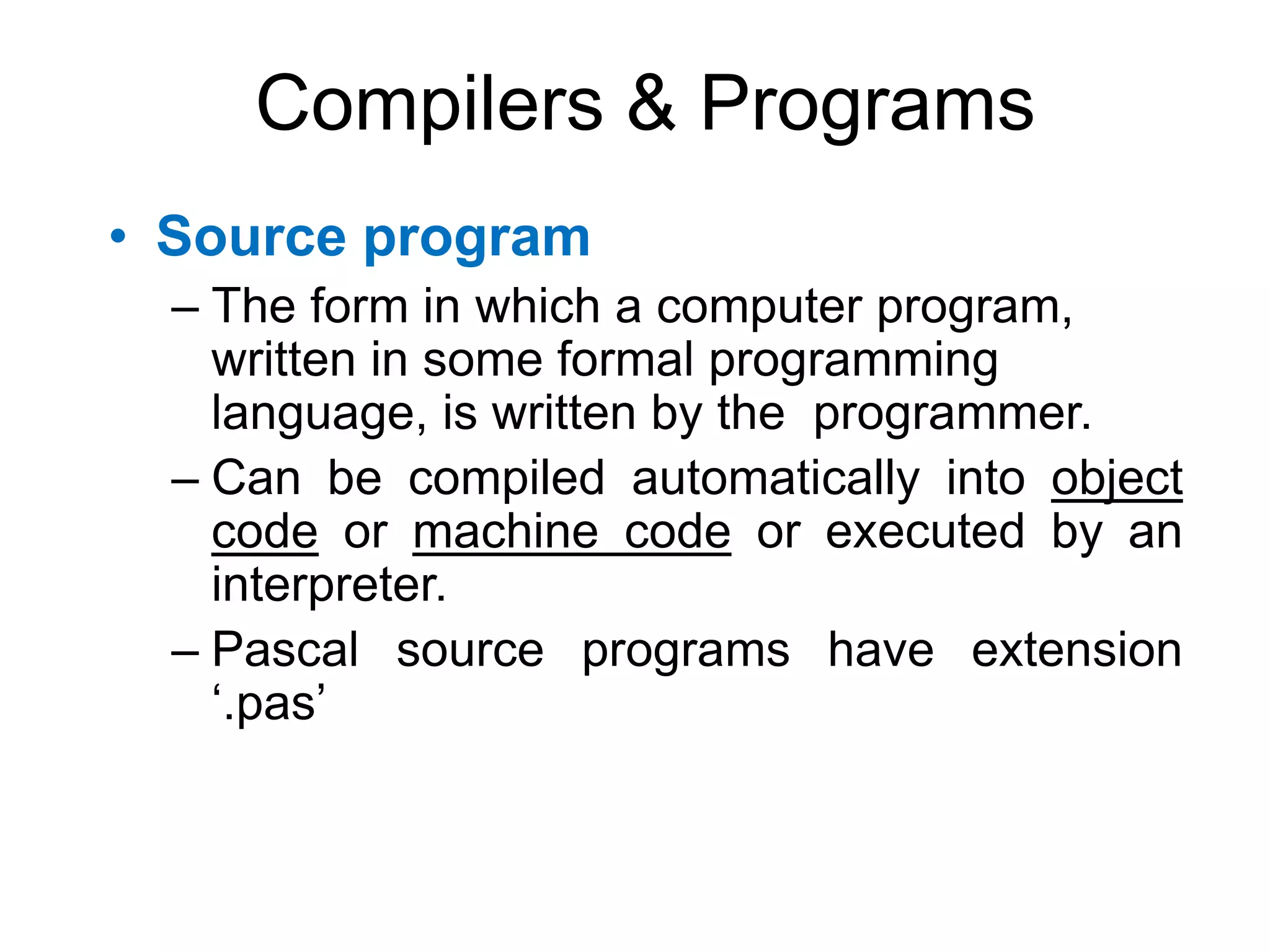 Compilers & Programs • Source program – The form in which a computer program, written in some formal programming language, is written by the programmer. – Can be compiled automatically into object code or machine code or executed by an interpreter. – Pascal source programs have extension ‘.pas’ 